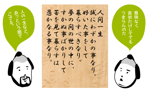 人間一生誠にわずかの事なり。好いた事をして暮らすべきなり。夢の間の世の中に、すかぬ事ばかりして苦を見て暮らすは愚かなる事なり。